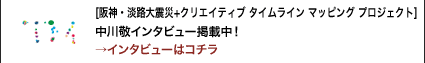 [阪神・淡路大震災+クリエイティブ タイムライン マッピング プロジェクト]中川敬インタビュー掲載中！→インタビューはコチラ