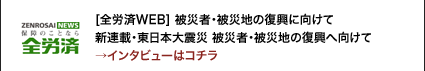 [全労済WEB] 被災者・被災地の復興に向けて　新連載・東日本大震災 被災者・被災地の復興へ向けて→インタビューはコチラ